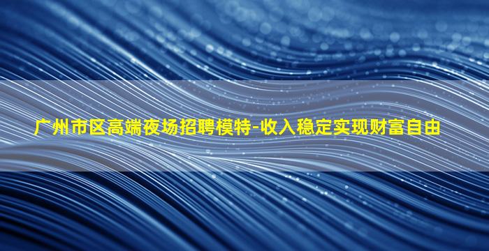 广州市区高端夜场招聘模特-收入稳定实现财富自由